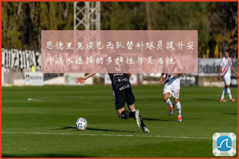 恩德里克谈巴西队替补球员提升安帅战术选择的多样性与灵活性