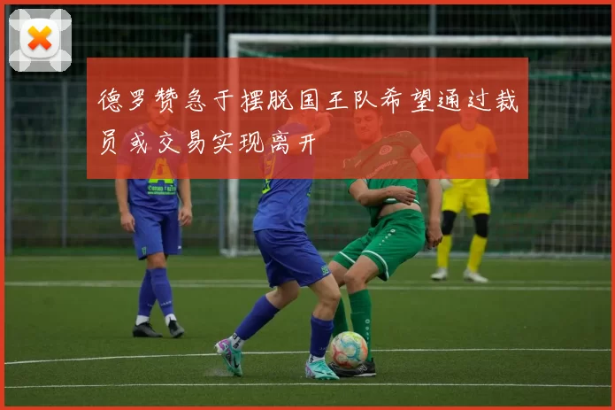 德罗赞急于摆脱国王队希望通过裁员或交易实现离开