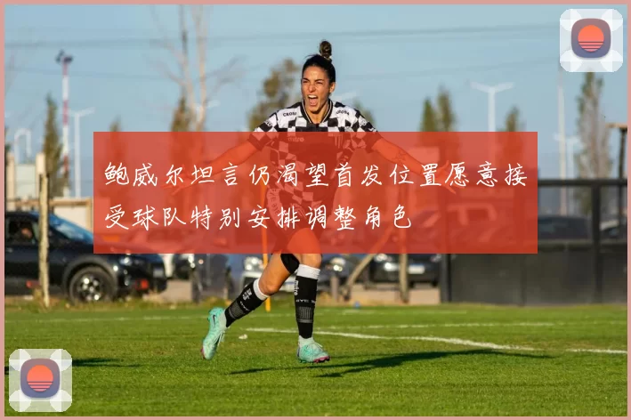 鲍威尔坦言仍渴望首发位置愿意接受球队特别安排调整角色