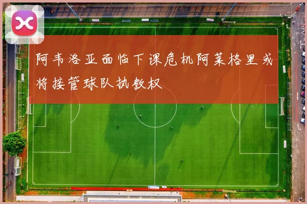 阿韦洛亚面临下课危机阿莱格里或将接管球队执教权