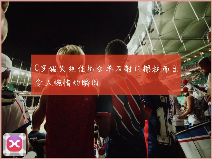 C罗错失绝佳机会单刀射门擦柱而出令人惋惜的瞬间