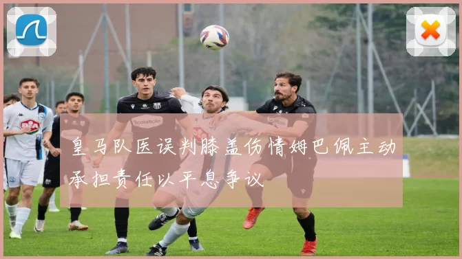 皇马队医误判膝盖伤情姆巴佩主动承担责任以平息争议