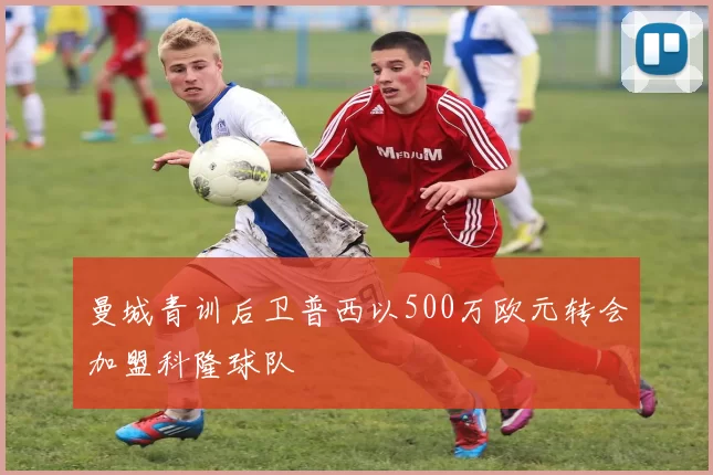 曼城青训后卫普西以500万欧元转会加盟科隆球队