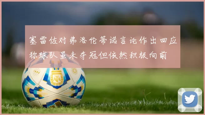 塞雷佐对弗洛伦蒂诺言论作出回应称球队虽未夺冠但依然积极向前