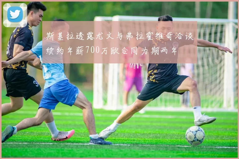 斯基拉透露尤文与弗拉霍维奇洽谈续约年薪700万欧合同为期两年