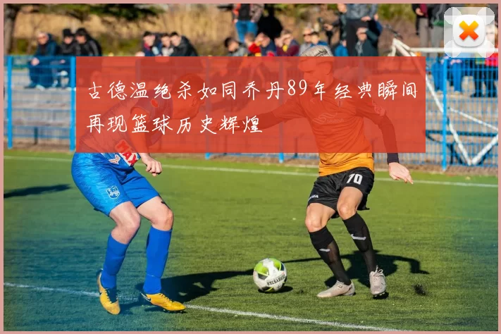 古德温绝杀如同乔丹89年经典瞬间再现篮球历史辉煌
