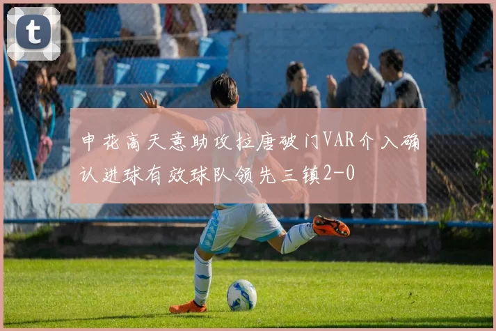 申花高天意助攻拉唐破门VAR介入确认进球有效球队领先三镇2-0
