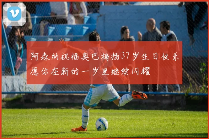 阿森纳祝福奥巴梅扬37岁生日快乐愿你在新的一岁里继续闪耀