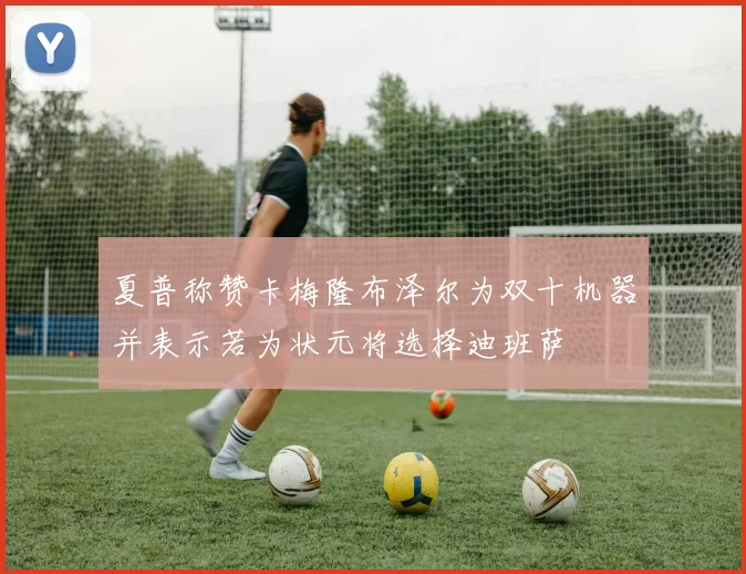 夏普称赞卡梅隆布泽尔为双十机器并表示若为状元将选择迪班萨