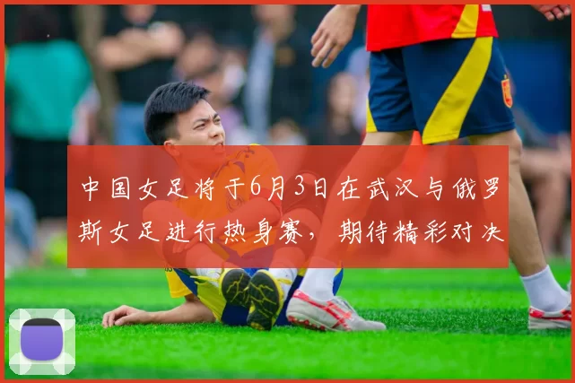 中国女足将于6月3日在武汉与俄罗斯女足进行热身赛，期待精彩对决