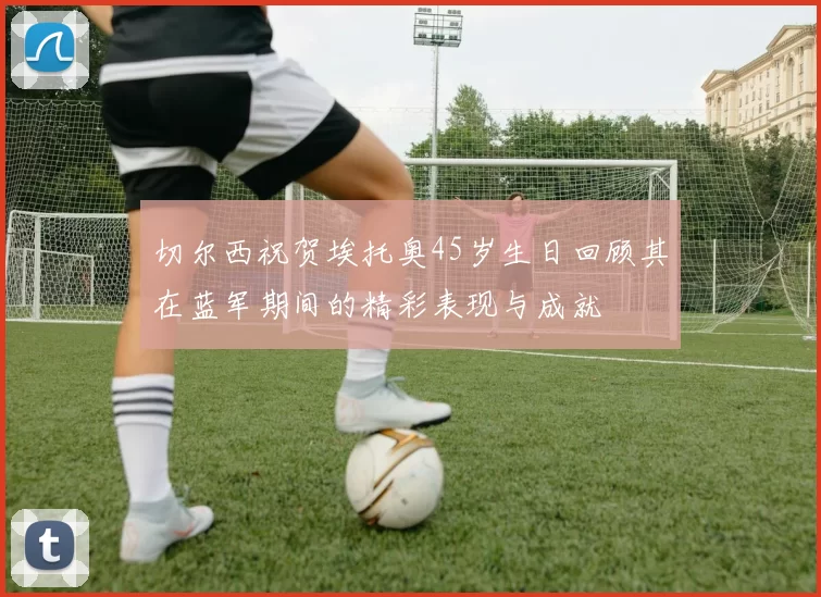 切尔西祝贺埃托奥45岁生日回顾其在蓝军期间的精彩表现与成就