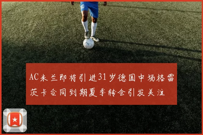 AC米兰即将引进31岁德国中场格雷茨卡合同到期夏季转会引发关注