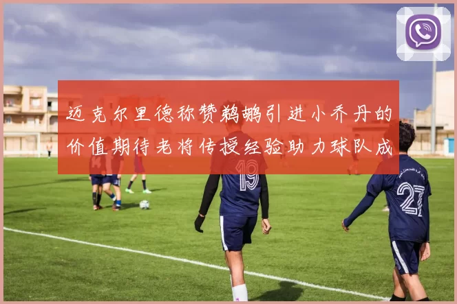 迈克尔里德称赞鹈鹕引进小乔丹的价值期待老将传授经验助力球队成长