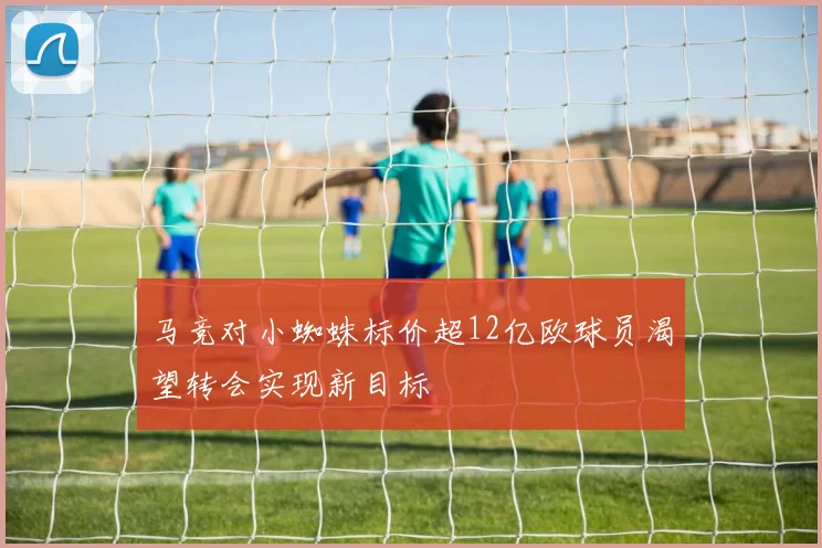 马竞对小蜘蛛标价超12亿欧球员渴望转会实现新目标