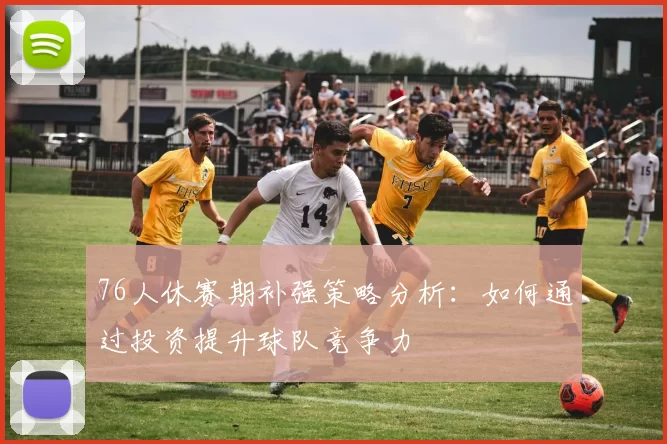 76人休赛期补强策略分析：如何通过投资提升球队竞争力