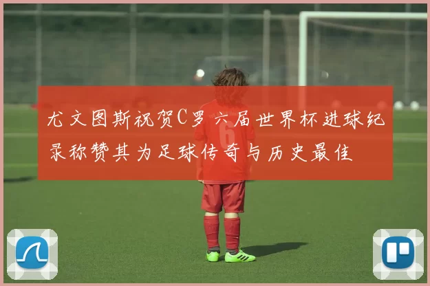 尤文图斯祝贺C罗六届世界杯进球纪录称赞其为足球传奇与历史最佳