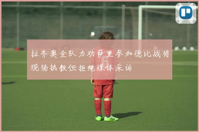 拉齐奥全队力劝萨里参加德比战将现场执教但拒绝媒体采访