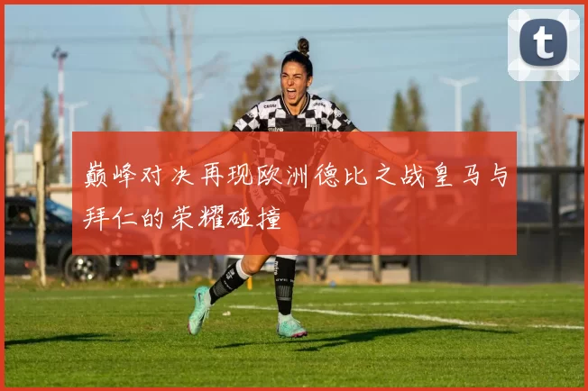 巅峰对决再现欧洲德比之战皇马与拜仁的荣耀碰撞