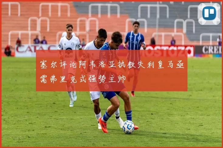 塞尔评论阿韦洛亚执教失利皇马亟需弗里克式强势主帅
